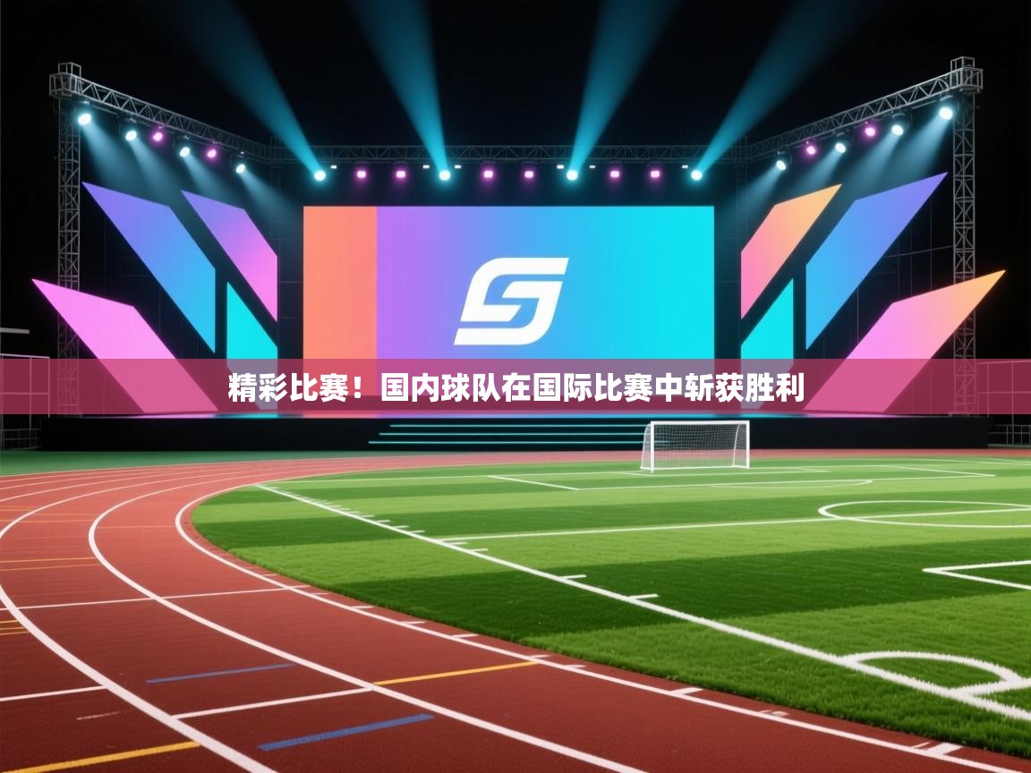 精彩比赛！国内球队在国际比赛中斩获胜利